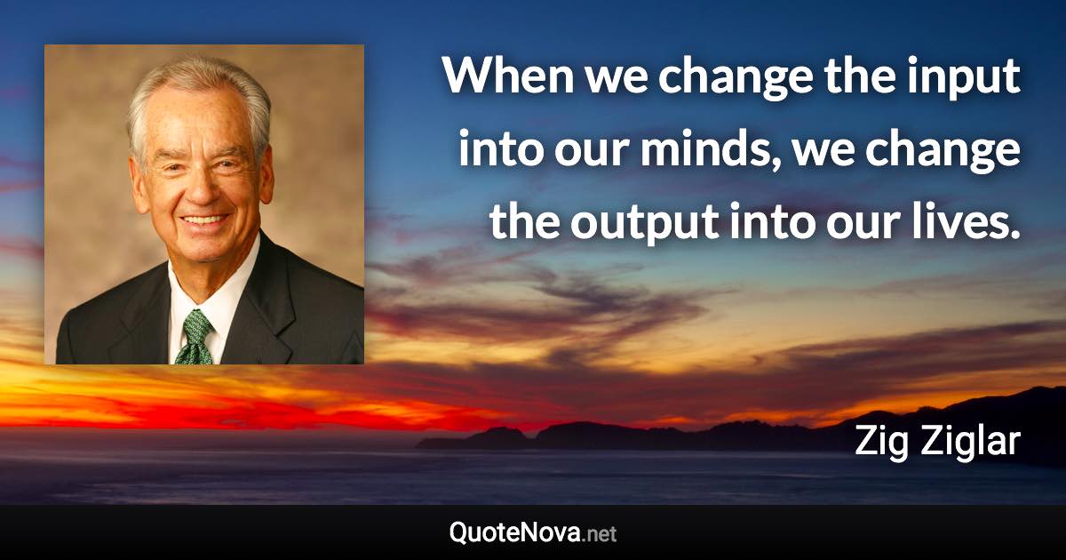 When we change the input into our minds, we change the output into our lives. - Zig Ziglar quote