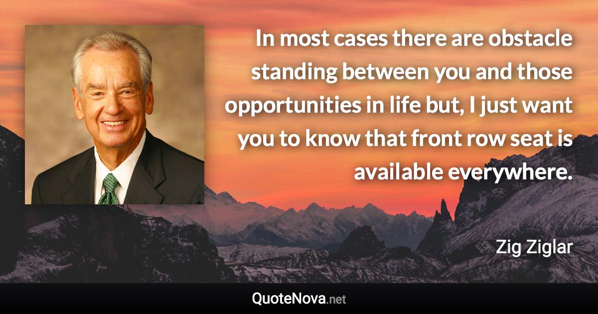 In most cases there are obstacle standing between you and those opportunities in life but, I just want you to know that front row seat is available everywhere. - Zig Ziglar quote