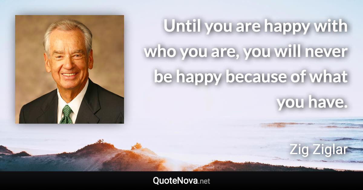 Until you are happy with who you are, you will never be happy because of what you have. - Zig Ziglar quote