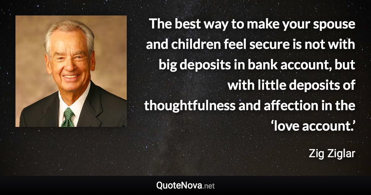 The best way to make your spouse and children feel secure is not with big deposits in bank account, but with little deposits of thoughtfulness and affection in the ‘love account.’ - Zig Ziglar quote