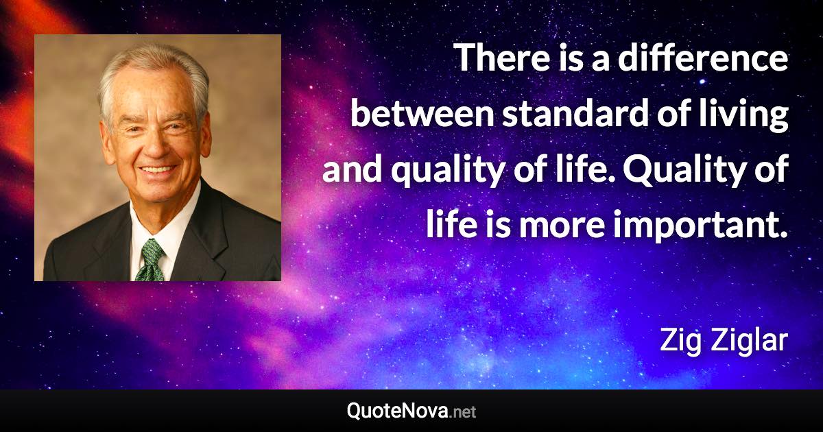 There is a difference between standard of living and quality of life. Quality of life is more important. - Zig Ziglar quote