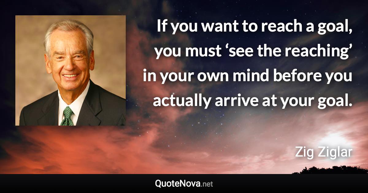 If you want to reach a goal, you must ‘see the reaching’ in your own mind before you actually arrive at your goal. - Zig Ziglar quote