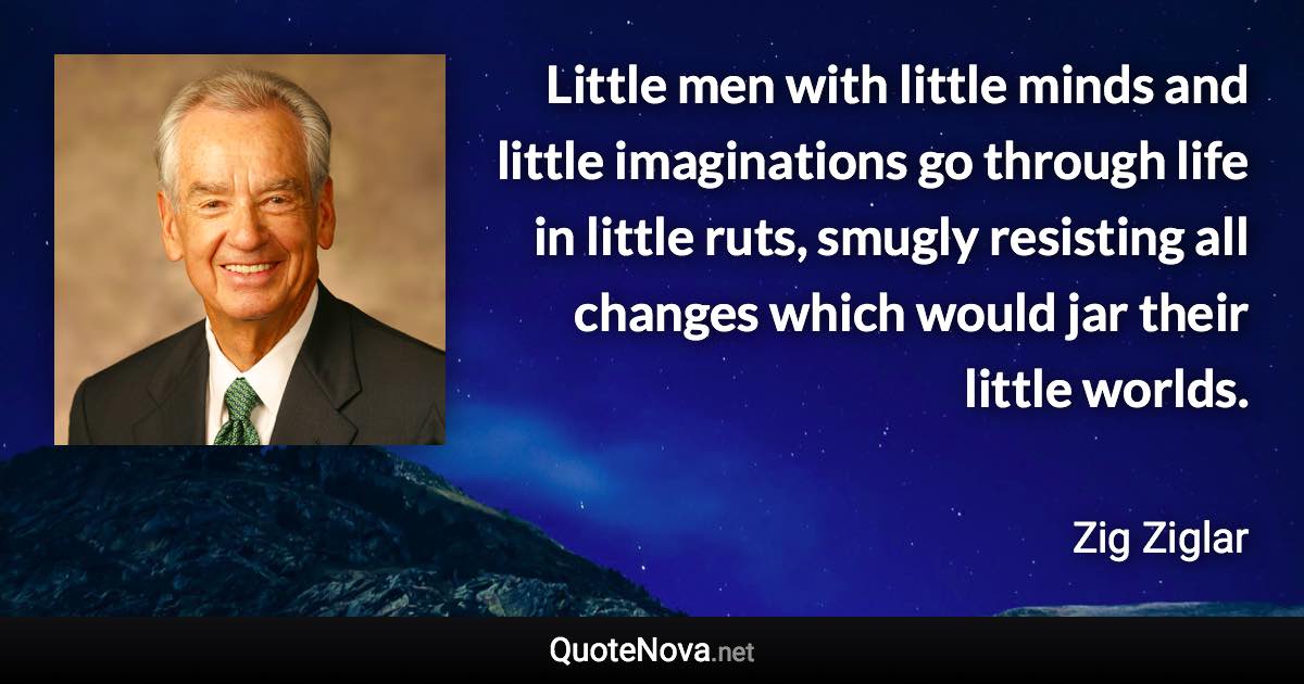 Little men with little minds and little imaginations go through life in little ruts, smugly resisting all changes which would jar their little worlds. - Zig Ziglar quote