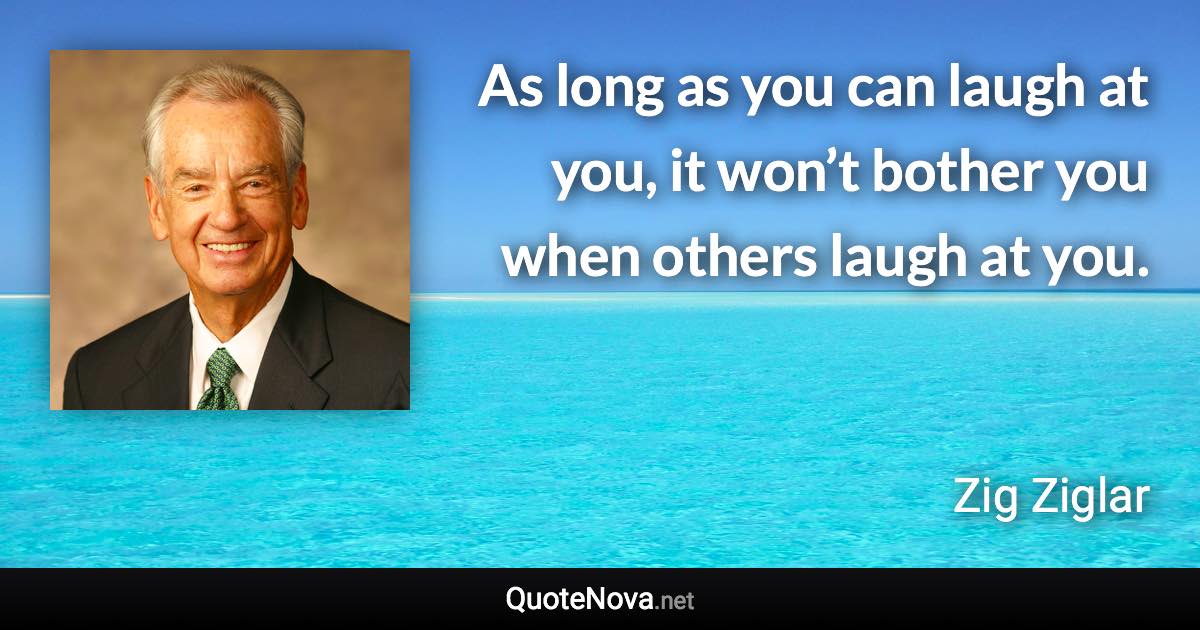 As long as you can laugh at you, it won’t bother you when others laugh at you. - Zig Ziglar quote