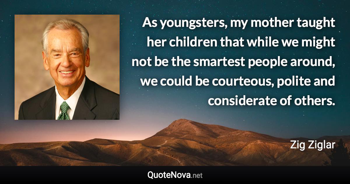 As youngsters, my mother taught her children that while we might not be the smartest people around, we could be courteous, polite and considerate of others. - Zig Ziglar quote