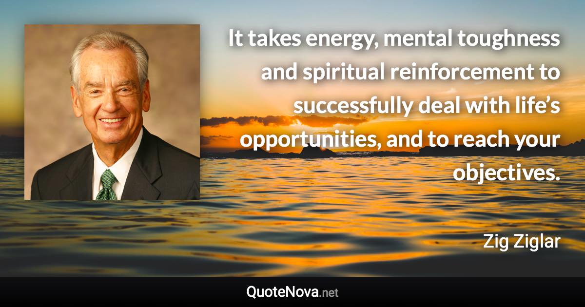 It takes energy, mental toughness and spiritual reinforcement to successfully deal with life’s opportunities, and to reach your objectives. - Zig Ziglar quote