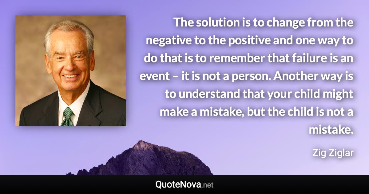 The solution is to change from the negative to the positive and one way to do that is to remember that failure is an event – it is not a person. Another way is to understand that your child might make a mistake, but the child is not a mistake. - Zig Ziglar quote