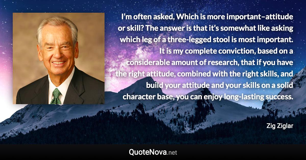 I’m often asked, Which is more important–attitude or skill? The answer is that it’s somewhat like asking which leg of a three-legged stool is most important. It is my complete conviction, based on a considerable amount of research, that if you have the right attitude, combined with the right skills, and build your attitude and your skills on a solid character base, you can enjoy long-lasting success. - Zig Ziglar quote