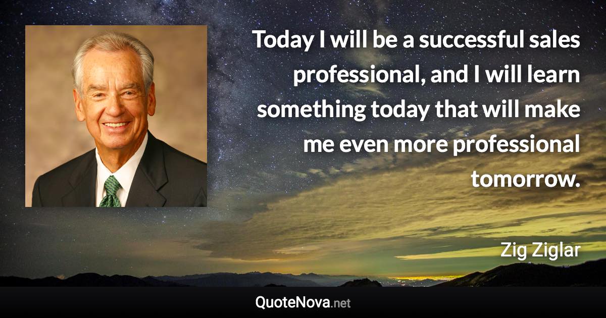 Today I will be a successful sales professional, and I will learn something today that will make me even more professional tomorrow. - Zig Ziglar quote