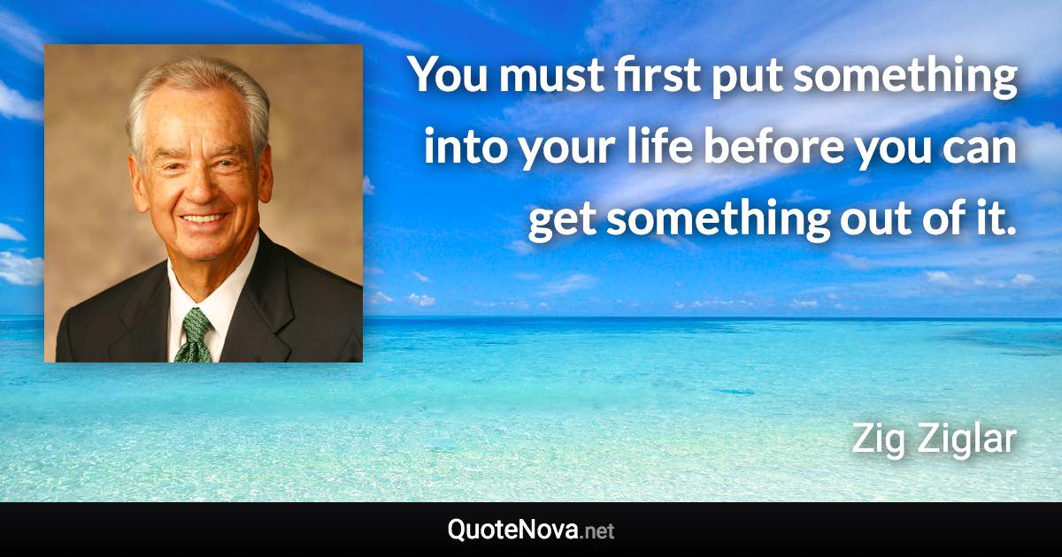 You must first put something into your life before you can get something out of it. - Zig Ziglar quote