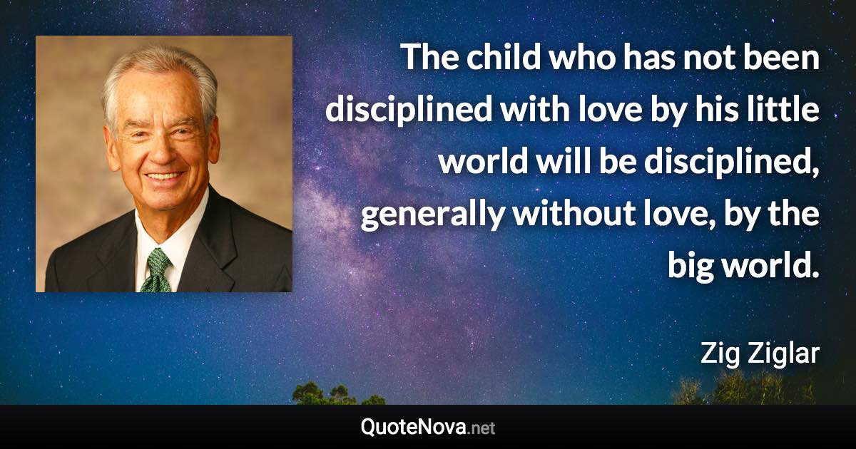 The child who has not been disciplined with love by his little world will be disciplined, generally without love, by the big world. - Zig Ziglar quote