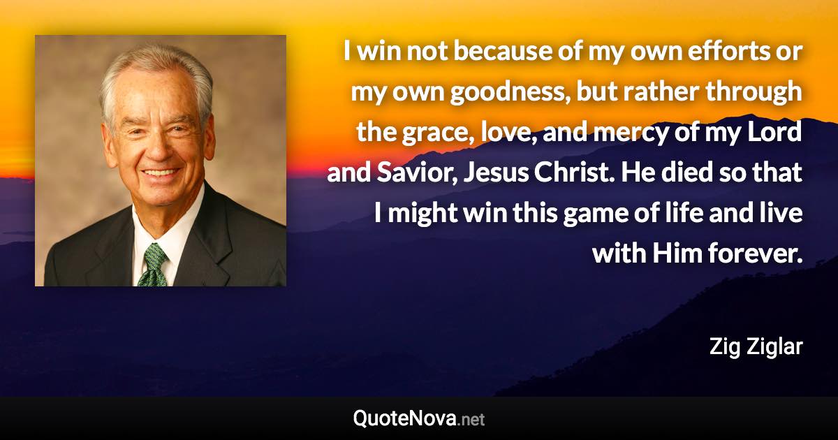 I win not because of my own efforts or my own goodness, but rather through the grace, love, and mercy of my Lord and Savior, Jesus Christ. He died so that I might win this game of life and live with Him forever. - Zig Ziglar quote