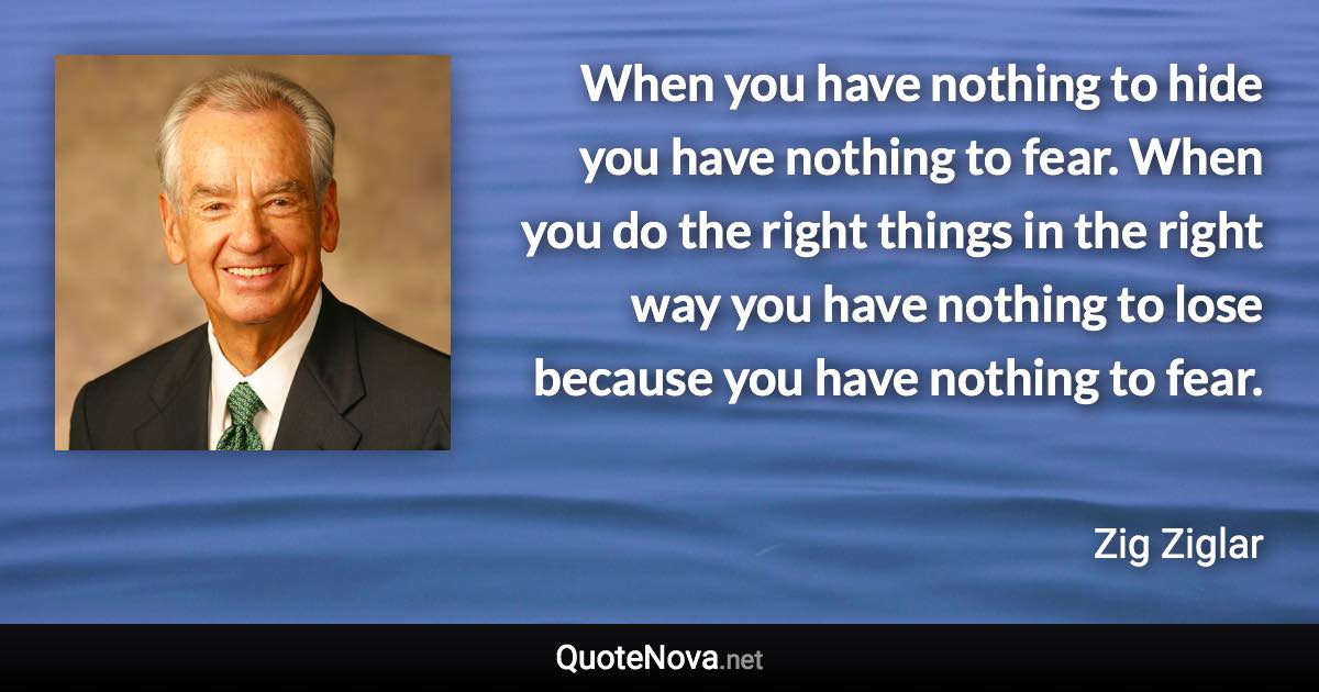 When you have nothing to hide you have nothing to fear. When you do the right things in the right way you have nothing to lose because you have nothing to fear. - Zig Ziglar quote