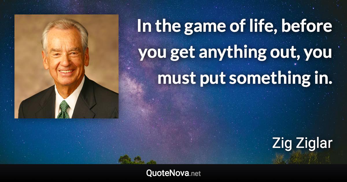 In the game of life, before you get anything out, you must put something in. - Zig Ziglar quote