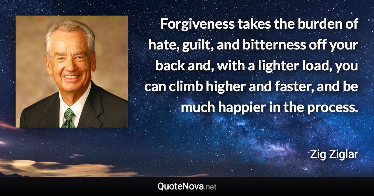 Forgiveness takes the burden of hate, guilt, and bitterness off your back and, with a lighter load, you can climb higher and faster, and be much happier in the process. - Zig Ziglar quote