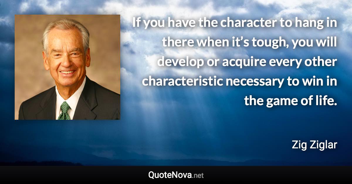 If you have the character to hang in there when it’s tough, you will develop or acquire every other characteristic necessary to win in the game of life. - Zig Ziglar quote