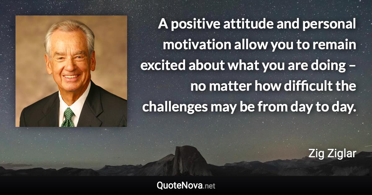 A positive attitude and personal motivation allow you to remain excited about what you are doing – no matter how difficult the challenges may be from day to day. - Zig Ziglar quote