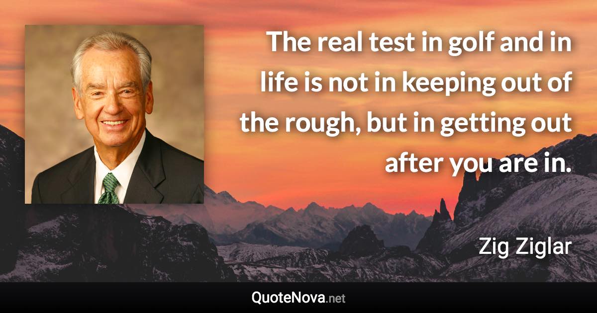 The real test in golf and in life is not in keeping out of the rough, but in getting out after you are in. - Zig Ziglar quote