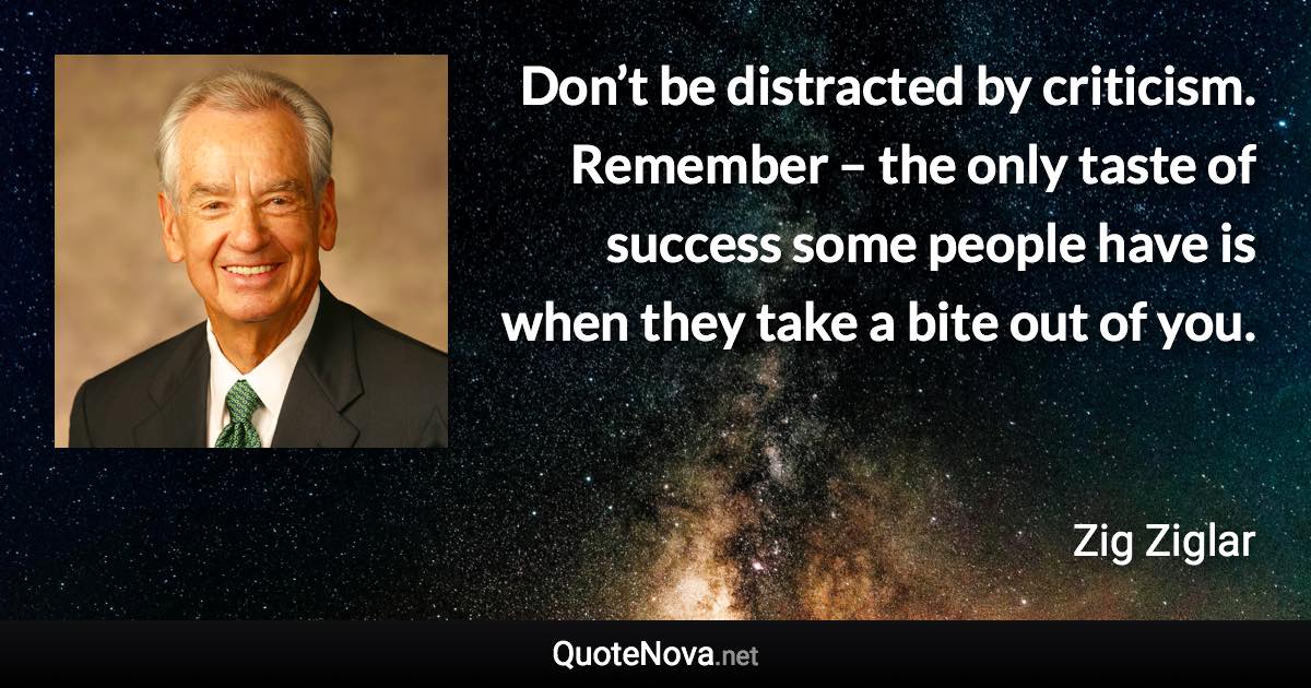 Don’t be distracted by criticism. Remember – the only taste of success some people have is when they take a bite out of you. - Zig Ziglar quote