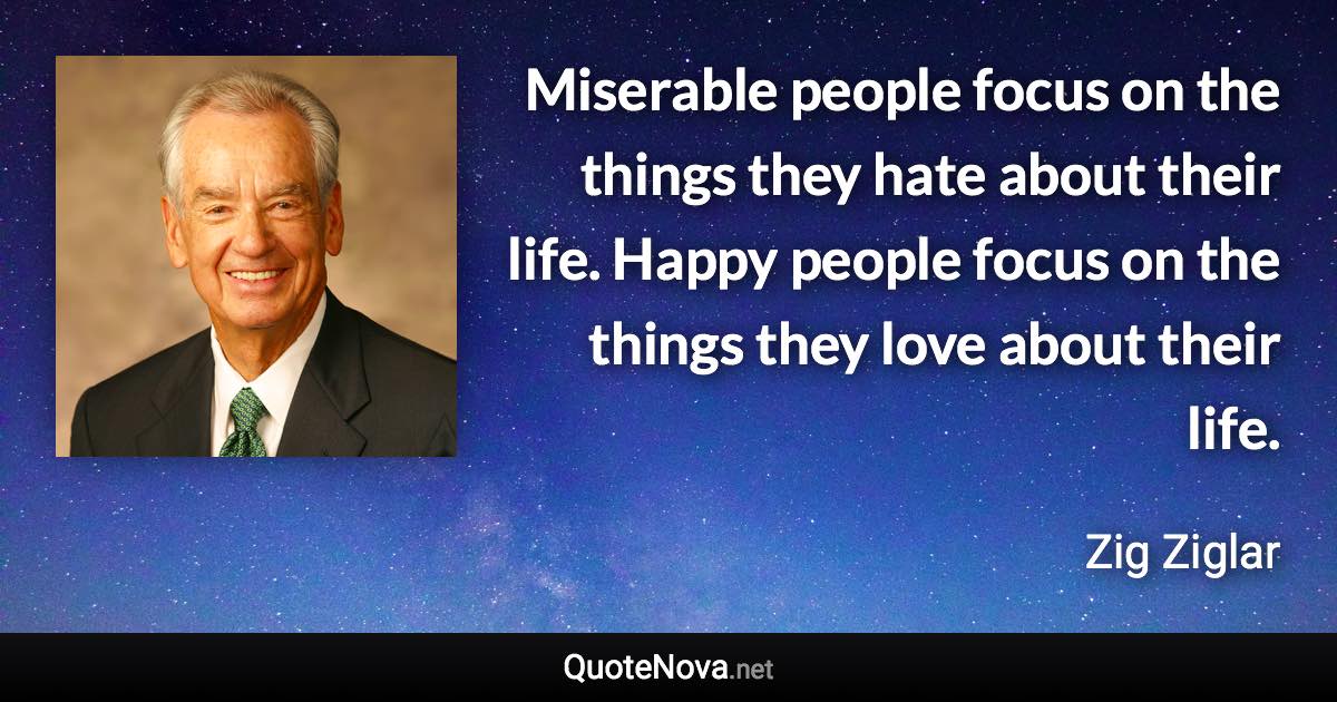 Miserable people focus on the things they hate about their life. Happy people focus on the things they love about their life. - Zig Ziglar quote