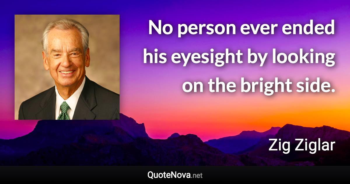 No person ever ended his eyesight by looking on the bright side. - Zig Ziglar quote