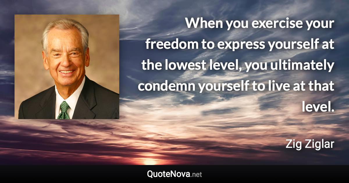 When you exercise your freedom to express yourself at the lowest level, you ultimately condemn yourself to live at that level. - Zig Ziglar quote