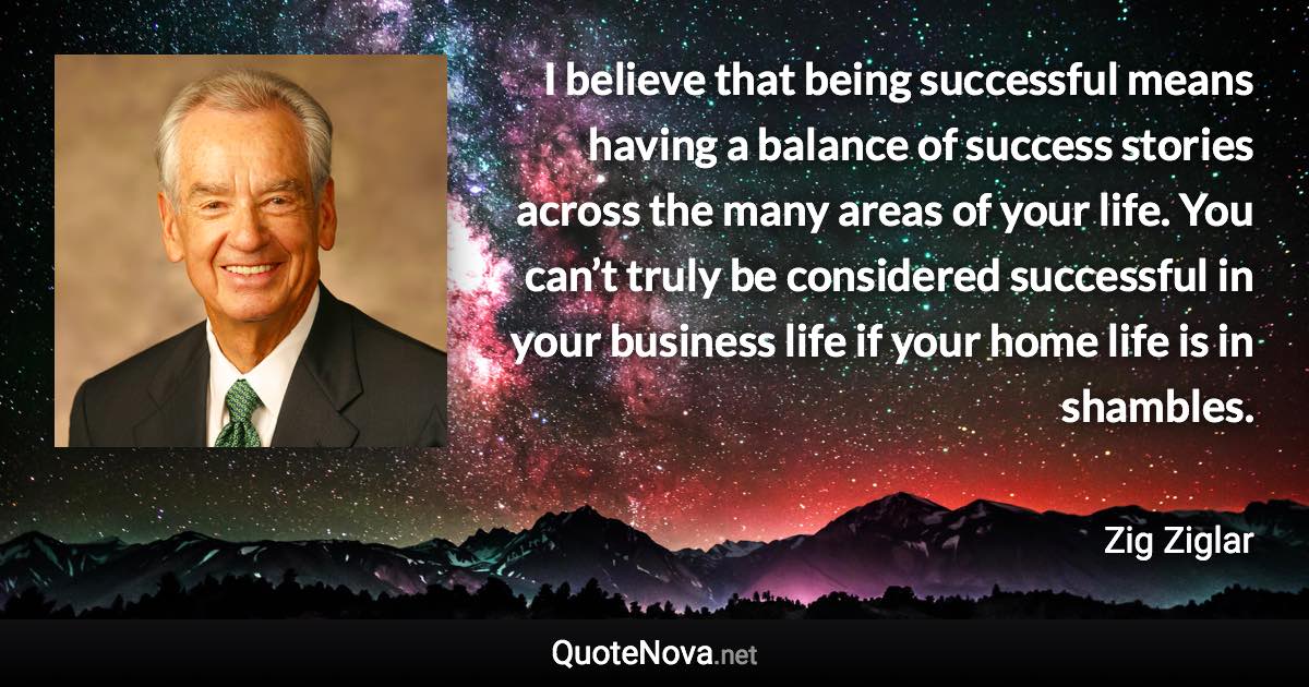 I believe that being successful means having a balance of success stories across the many areas of your life. You can’t truly be considered successful in your business life if your home life is in shambles. - Zig Ziglar quote