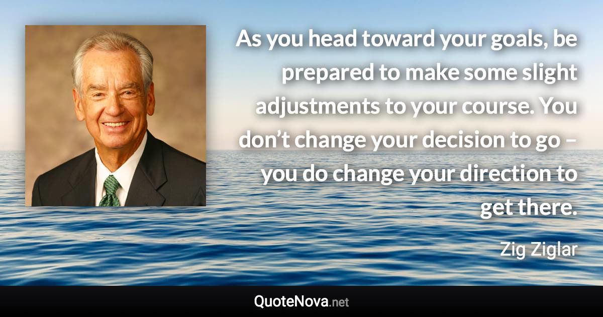 As you head toward your goals, be prepared to make some slight adjustments to your course. You don’t change your decision to go – you do change your direction to get there. - Zig Ziglar quote