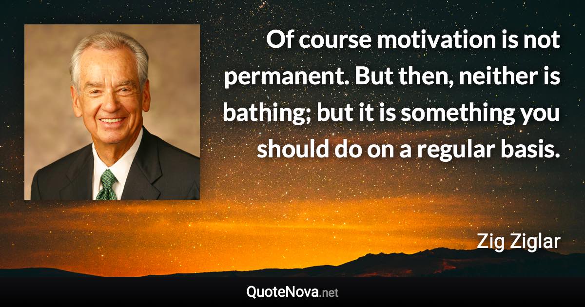 Of course motivation is not permanent. But then, neither is bathing; but it is something you should do on a regular basis. - Zig Ziglar quote