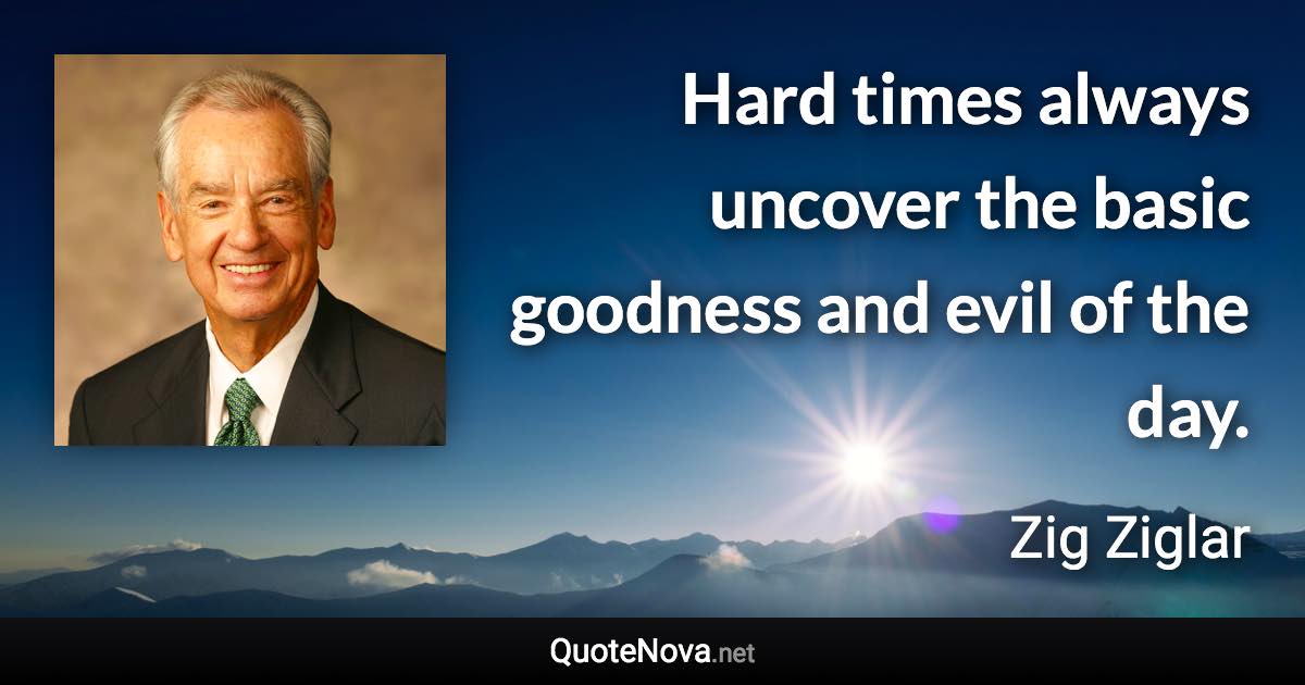 Hard times always uncover the basic goodness and evil of the day. - Zig Ziglar quote