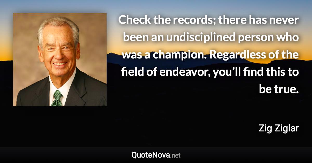 Check the records; there has never been an undisciplined person who was a champion. Regardless of the field of endeavor, you’ll find this to be true. - Zig Ziglar quote