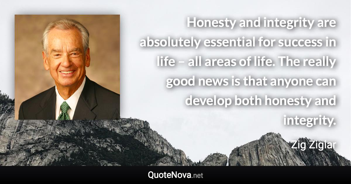 Honesty and integrity are absolutely essential for success in life – all areas of life. The really good news is that anyone can develop both honesty and integrity. - Zig Ziglar quote