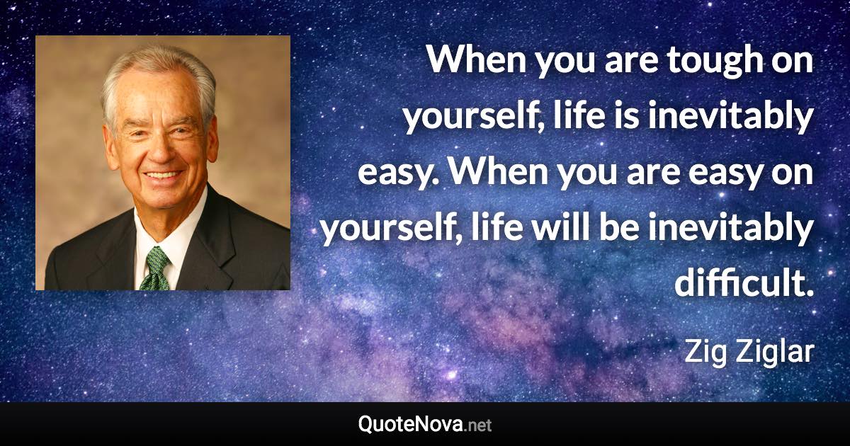 When you are tough on yourself, life is inevitably easy. When you are easy on yourself, life will be inevitably difficult. - Zig Ziglar quote