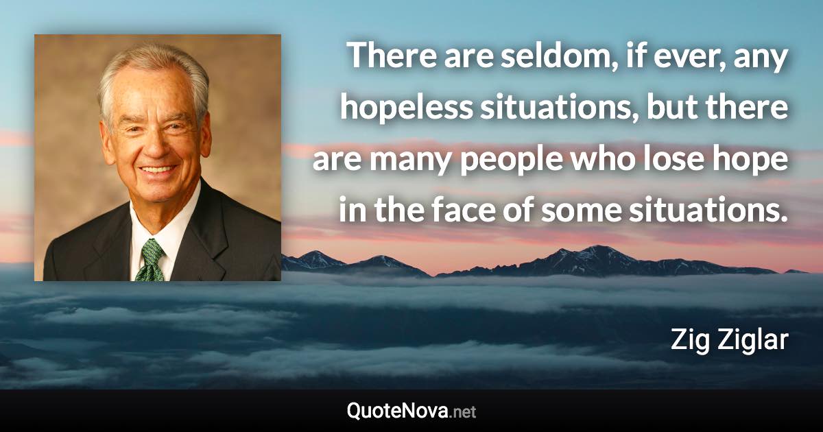 There are seldom, if ever, any hopeless situations, but there are many people who lose hope in the face of some situations. - Zig Ziglar quote