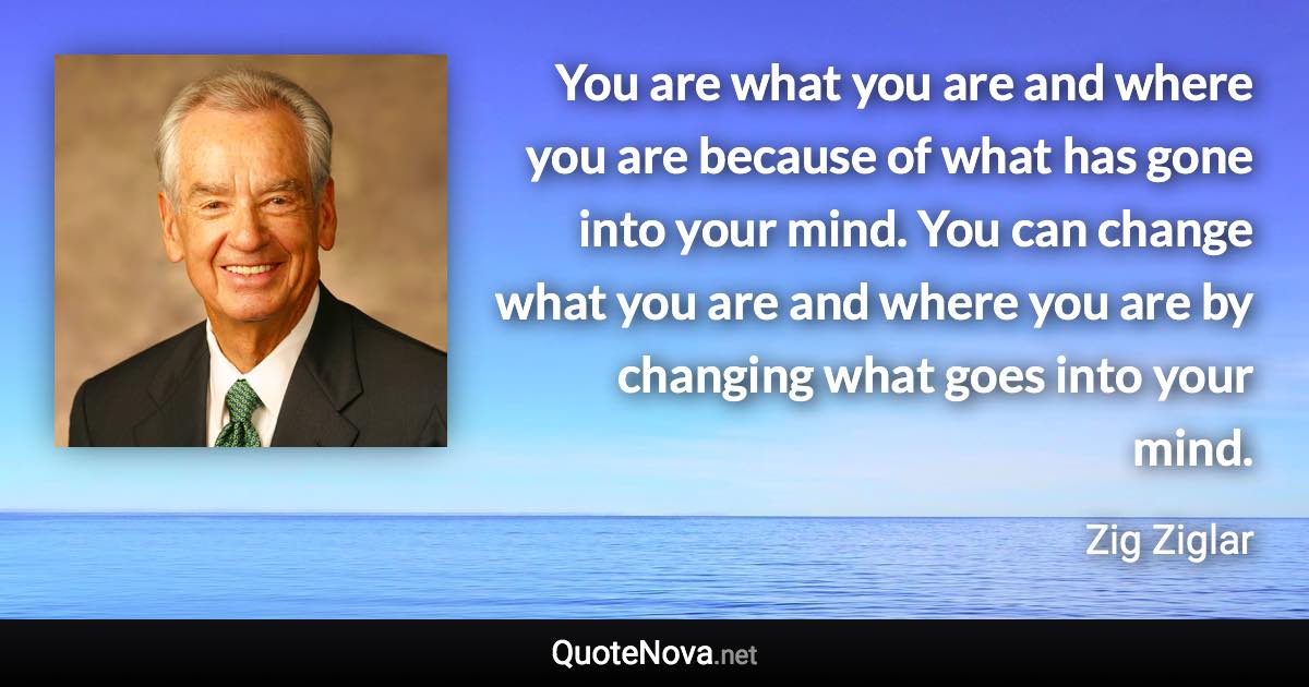 You are what you are and where you are because of what has gone into your mind. You can change what you are and where you are by changing what goes into your mind. - Zig Ziglar quote