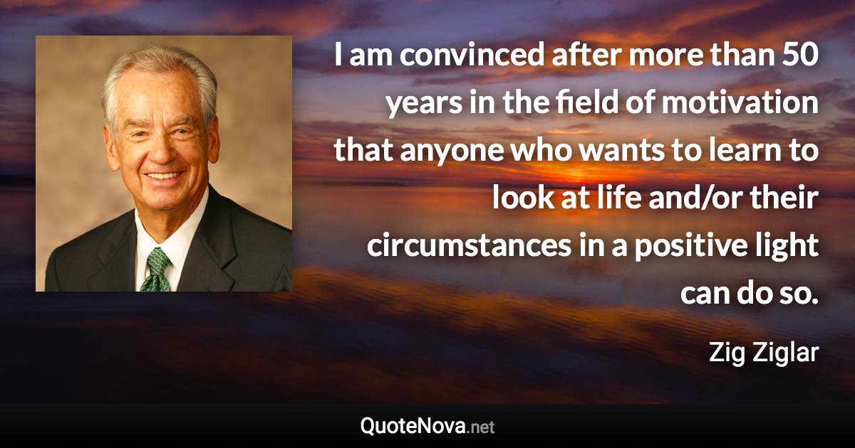 I am convinced after more than 50 years in the field of motivation that anyone who wants to learn to look at life and/or their circumstances in a positive light can do so. - Zig Ziglar quote