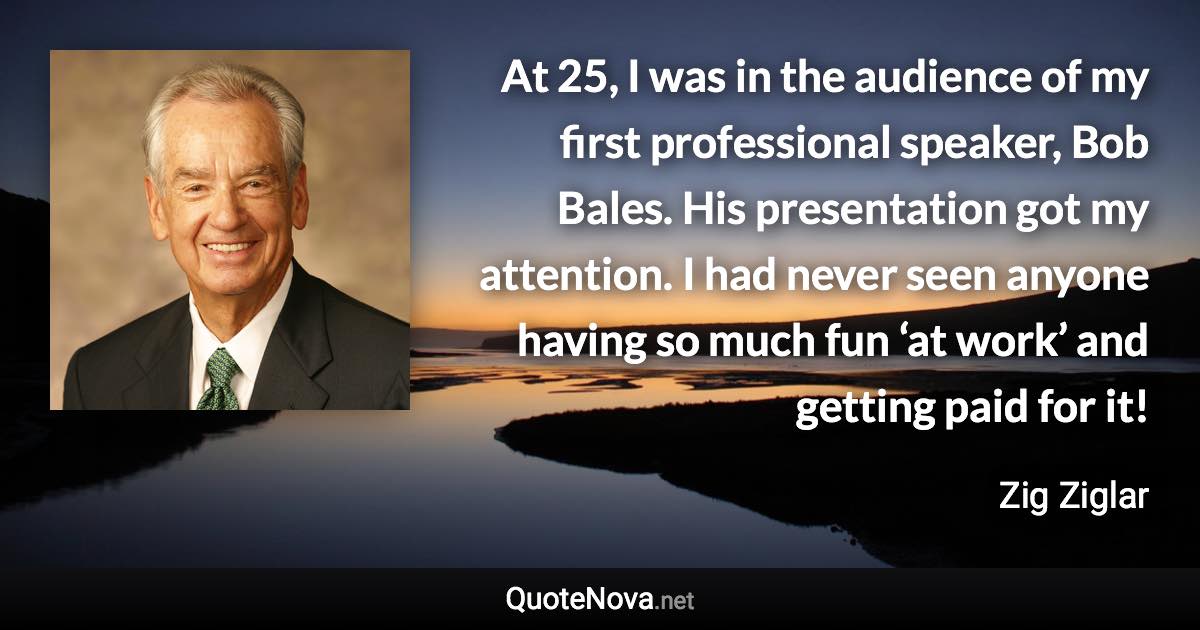 At 25, I was in the audience of my first professional speaker, Bob Bales. His presentation got my attention. I had never seen anyone having so much fun ‘at work’ and getting paid for it! - Zig Ziglar quote