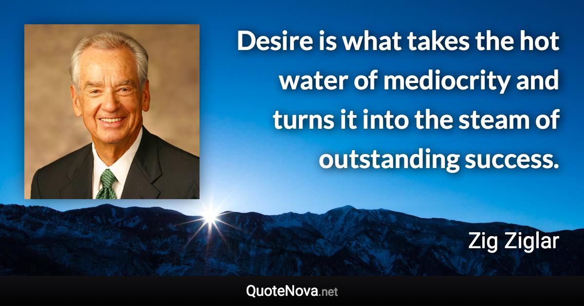 Desire is what takes the hot water of mediocrity and turns it into the steam of outstanding success. - Zig Ziglar quote