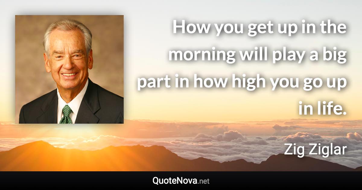 How you get up in the morning will play a big part in how high you go up in life. - Zig Ziglar quote