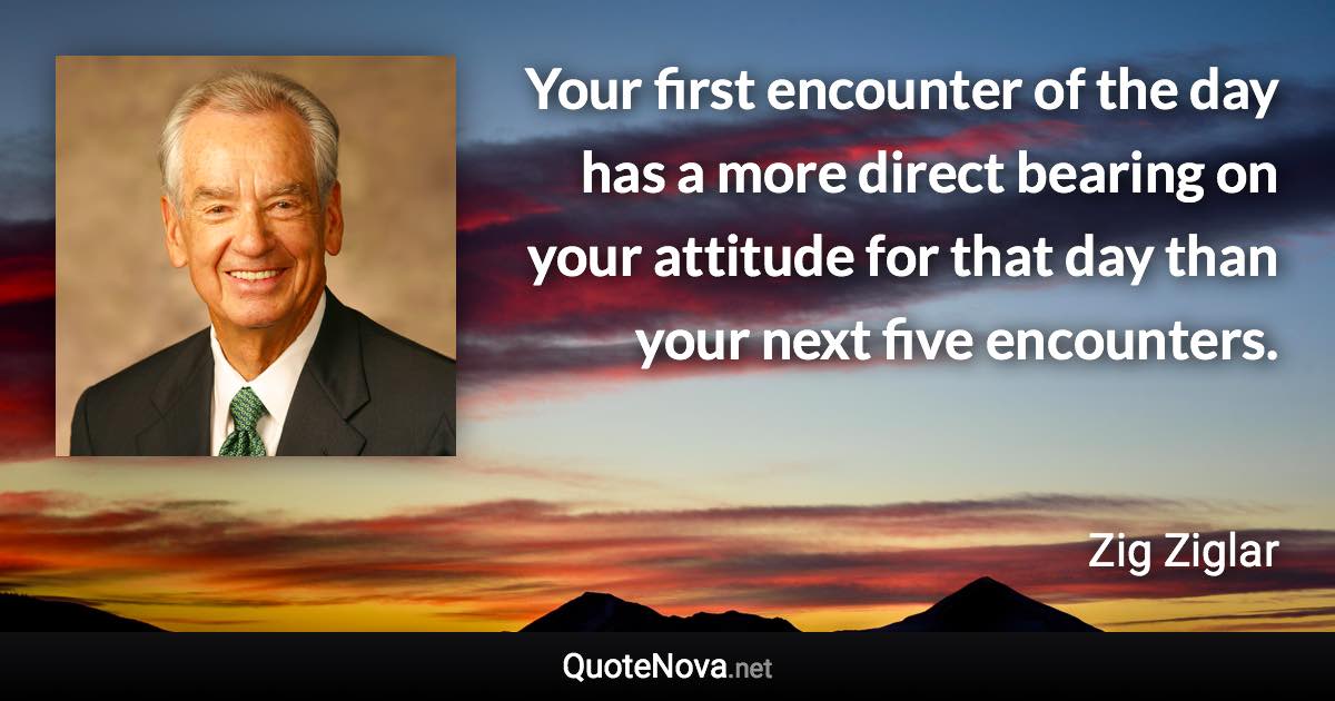 Your first encounter of the day has a more direct bearing on your attitude for that day than your next five encounters. - Zig Ziglar quote