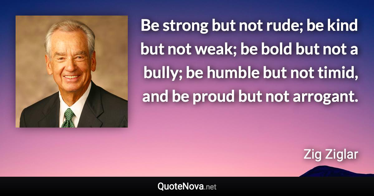 Be strong but not rude; be kind but not weak; be bold but not a bully; be humble but not timid, and be proud but not arrogant. - Zig Ziglar quote