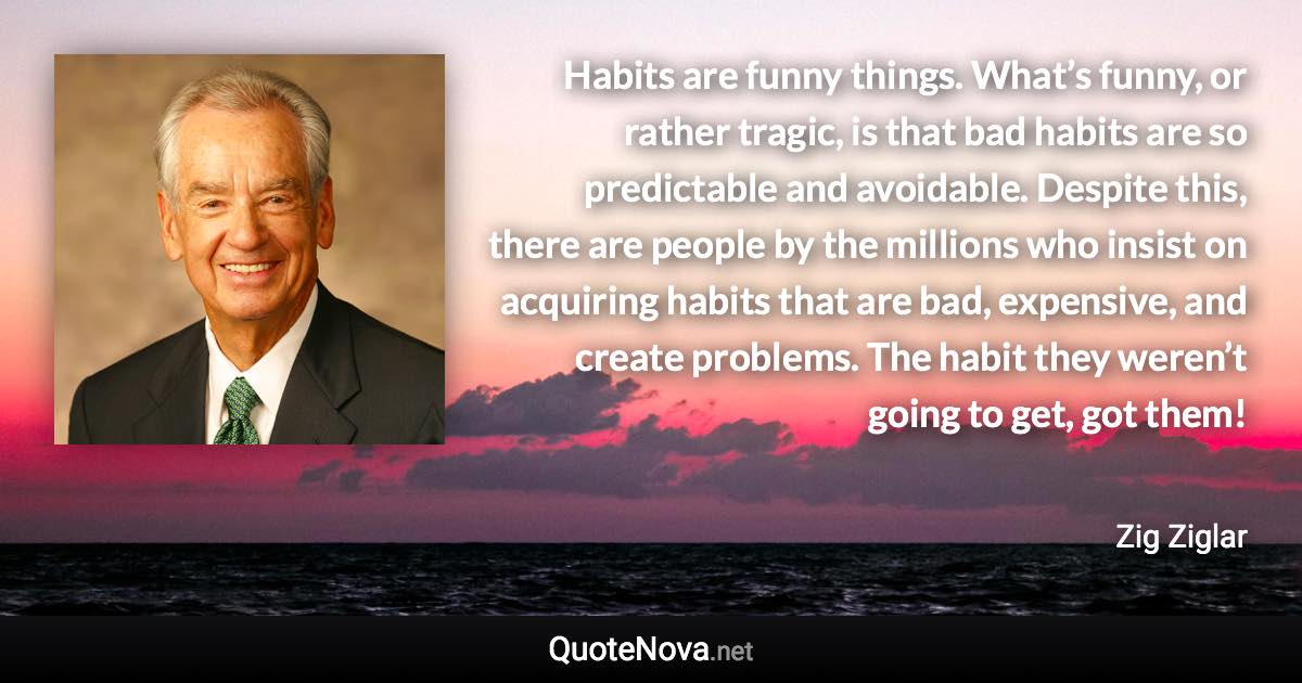 Habits are funny things. What’s funny, or rather tragic, is that bad habits are so predictable and avoidable. Despite this, there are people by the millions who insist on acquiring habits that are bad, expensive, and create problems. The habit they weren’t going to get, got them! - Zig Ziglar quote