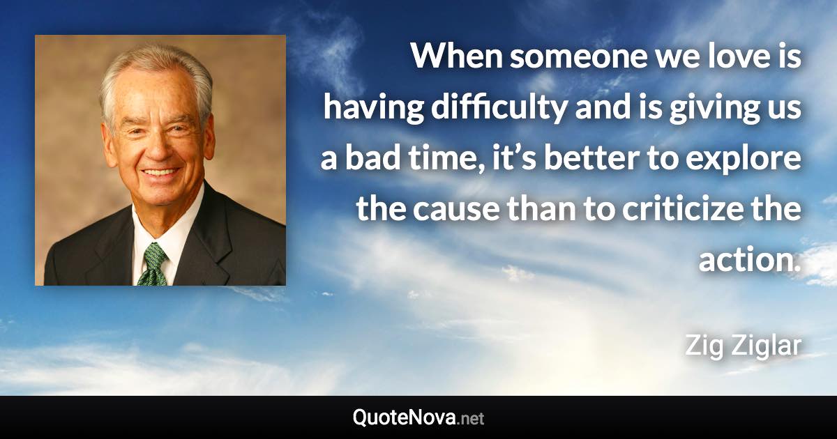 When someone we love is having difficulty and is giving us a bad time, it’s better to explore the cause than to criticize the action. - Zig Ziglar quote