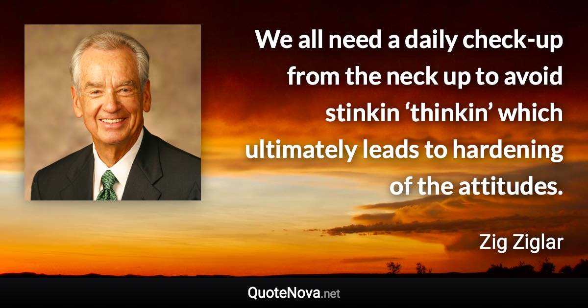 We all need a daily check-up from the neck up to avoid stinkin ‘thinkin’ which ultimately leads to hardening of the attitudes. - Zig Ziglar quote