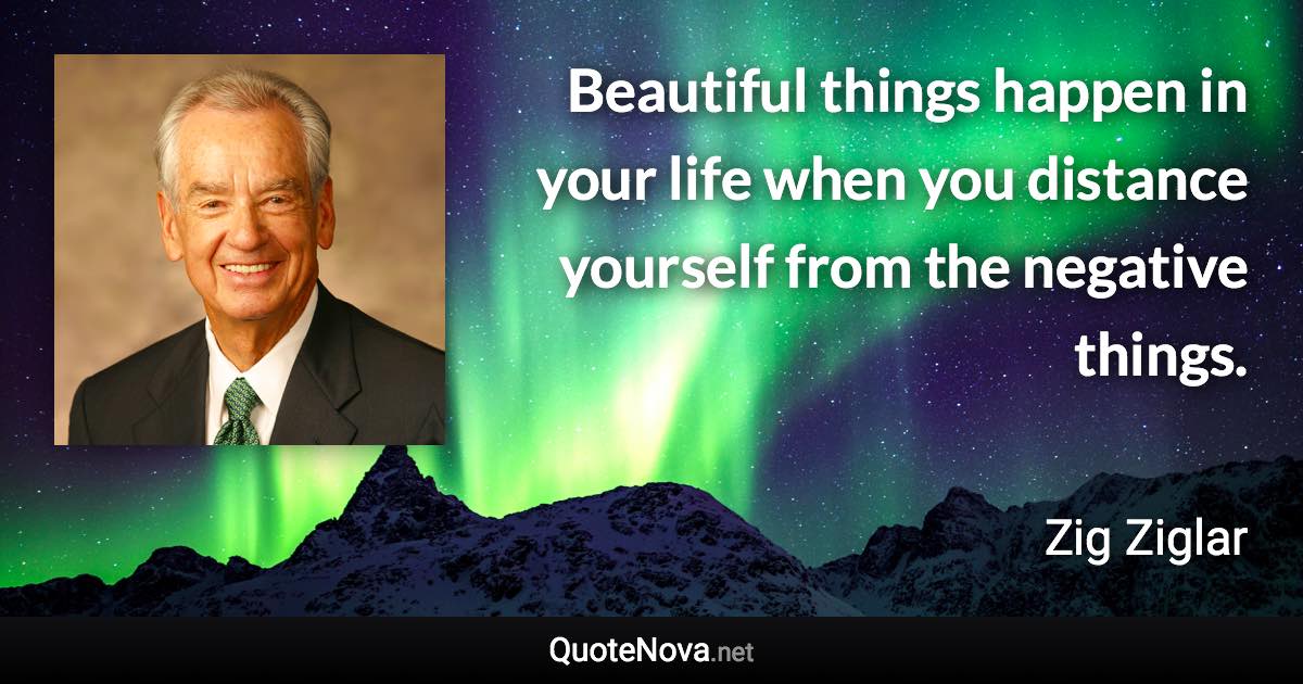 Beautiful things happen in your life when you distance yourself from the negative things. - Zig Ziglar quote