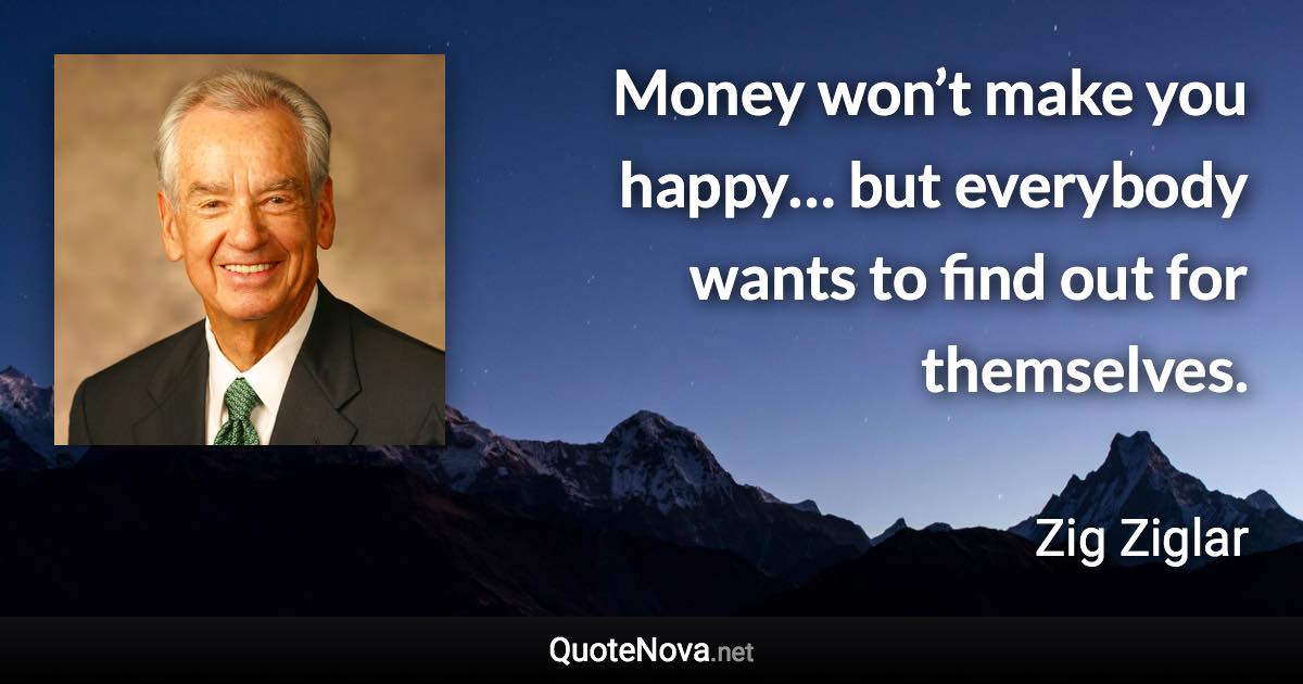 Money won’t make you happy… but everybody wants to find out for themselves. - Zig Ziglar quote