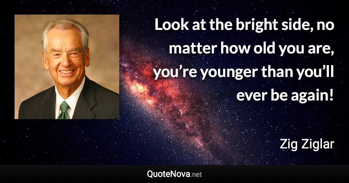 Look at the bright side, no matter how old you are, you’re younger than you’ll ever be again! - Zig Ziglar quote