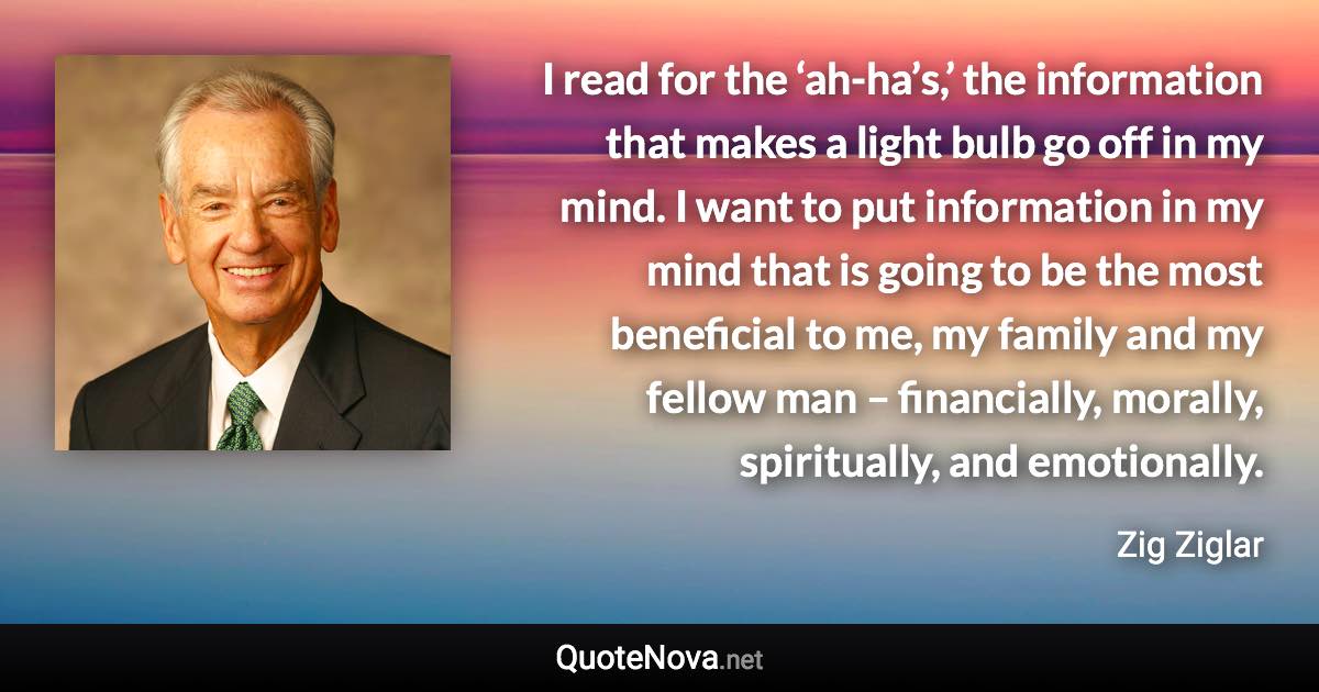 I read for the ‘ah-ha’s,’ the information that makes a light bulb go off in my mind. I want to put information in my mind that is going to be the most beneficial to me, my family and my fellow man – financially, morally, spiritually, and emotionally. - Zig Ziglar quote