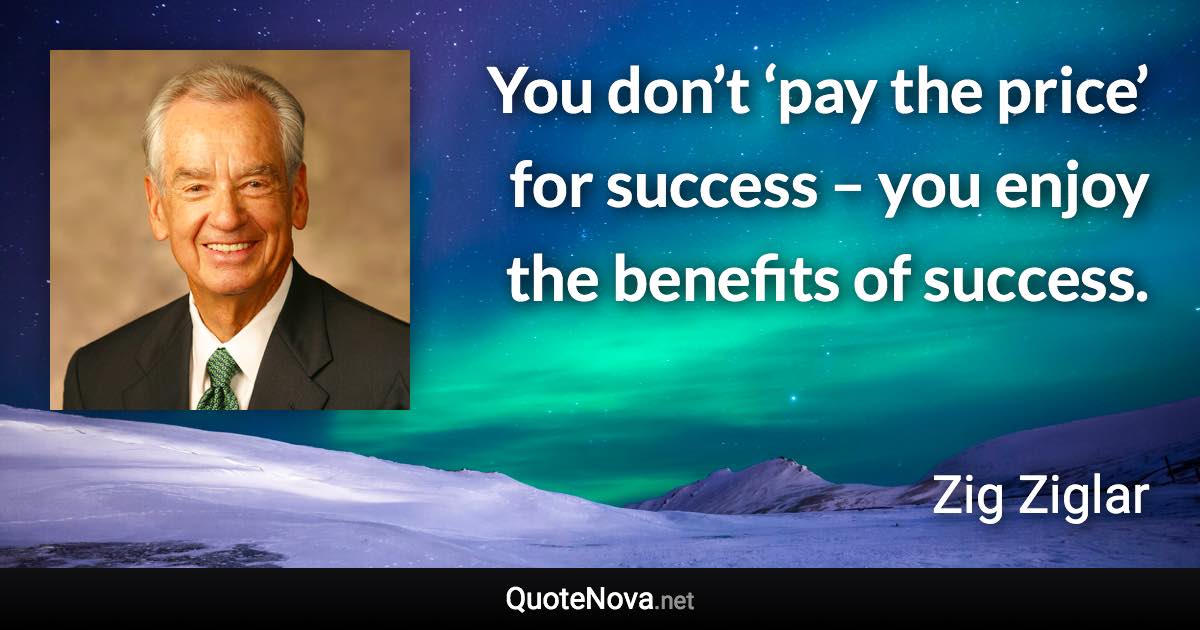 You don’t ‘pay the price’ for success – you enjoy the benefits of success. - Zig Ziglar quote