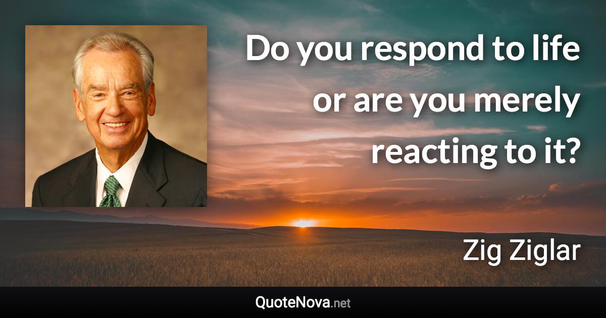 Do you respond to life or are you merely reacting to it? - Zig Ziglar quote